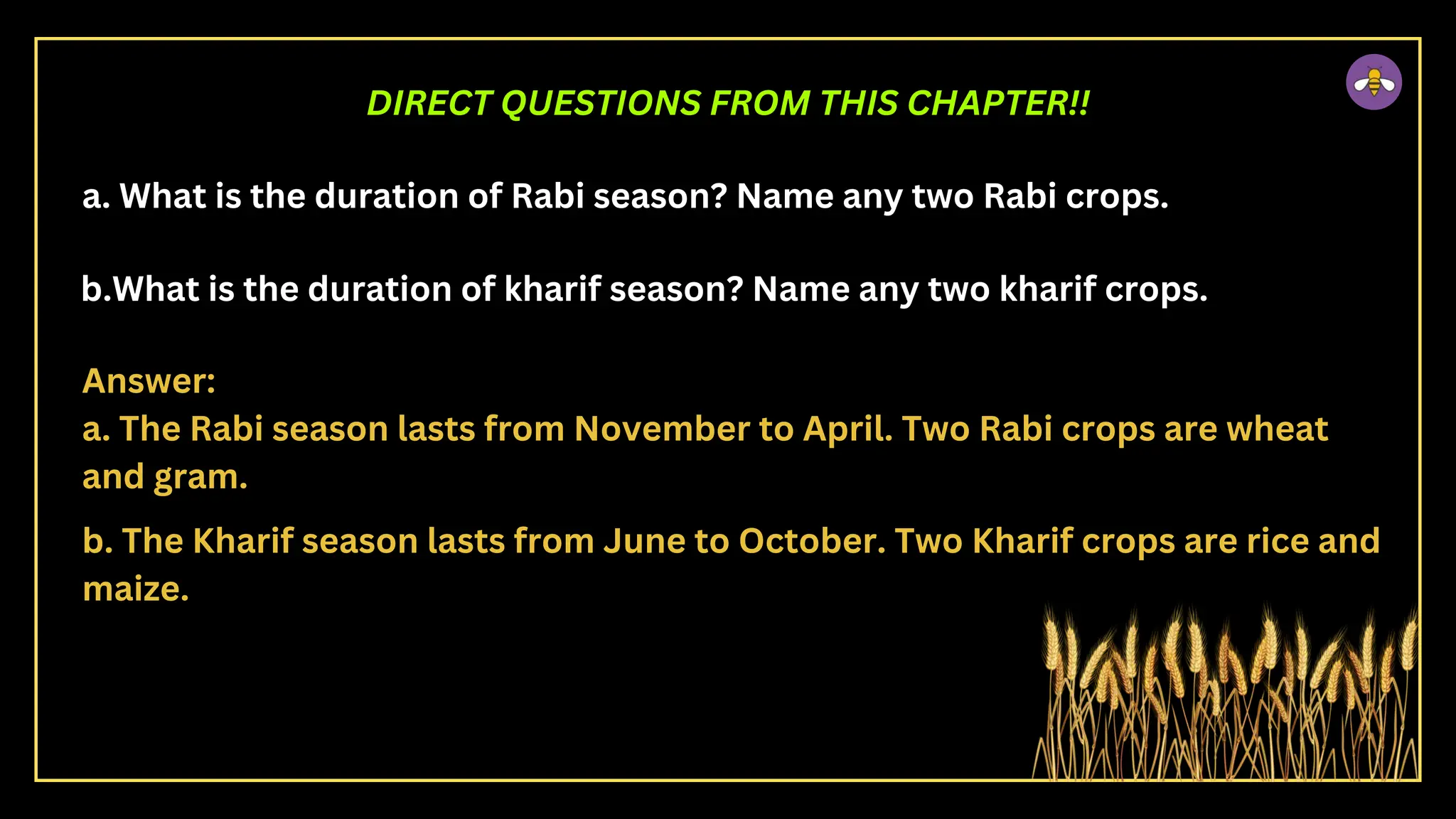 a. What is the duration of Rabi season? Name any two Rabi crops.
b.What is the duration of kharif season? Name any two kharif crops.
DIRECT QUESTIONS FROM THIS CHAPTER!!
Answer:
a. The Rabi season lasts from November to April. Two Rabi crops are wheat
and gram.
b. The Kharif season lasts from June to October. Two Kharif crops are rice and
maize.
 