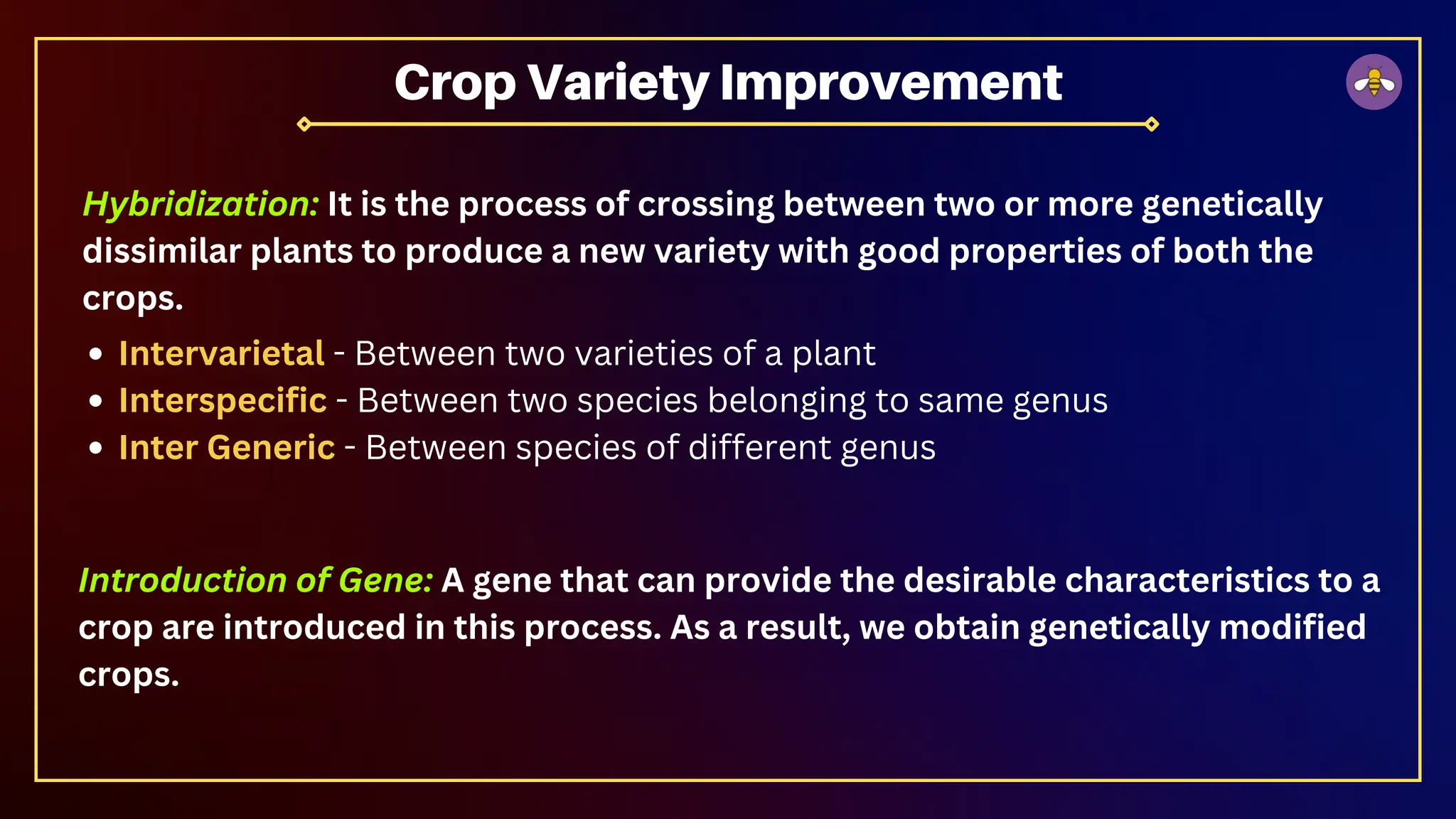 Intervarietal - Between two varieties of a plant
Interspecific - Between two species belonging to same genus
Inter Generic - Between species of different genus
Crop Variety Improvement
Hybridization: It is the process of crossing between two or more genetically
dissimilar plants to produce a new variety with good properties of both the
crops.
Introduction of Gene: A gene that can provide the desirable characteristics to a
crop are introduced in this process. As a result, we obtain genetically modified
crops.
 