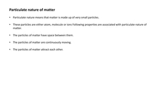 Particulate nature of matter
• Particulate nature means that matter is made up of very small particles.
• These particles are either atom, molecule or ions Following properties are associated with particulate nature of
matter.
• The particles of matter have space between them.
• The particles of matter are continuously moving.
• The particles of matter attract each other.
 