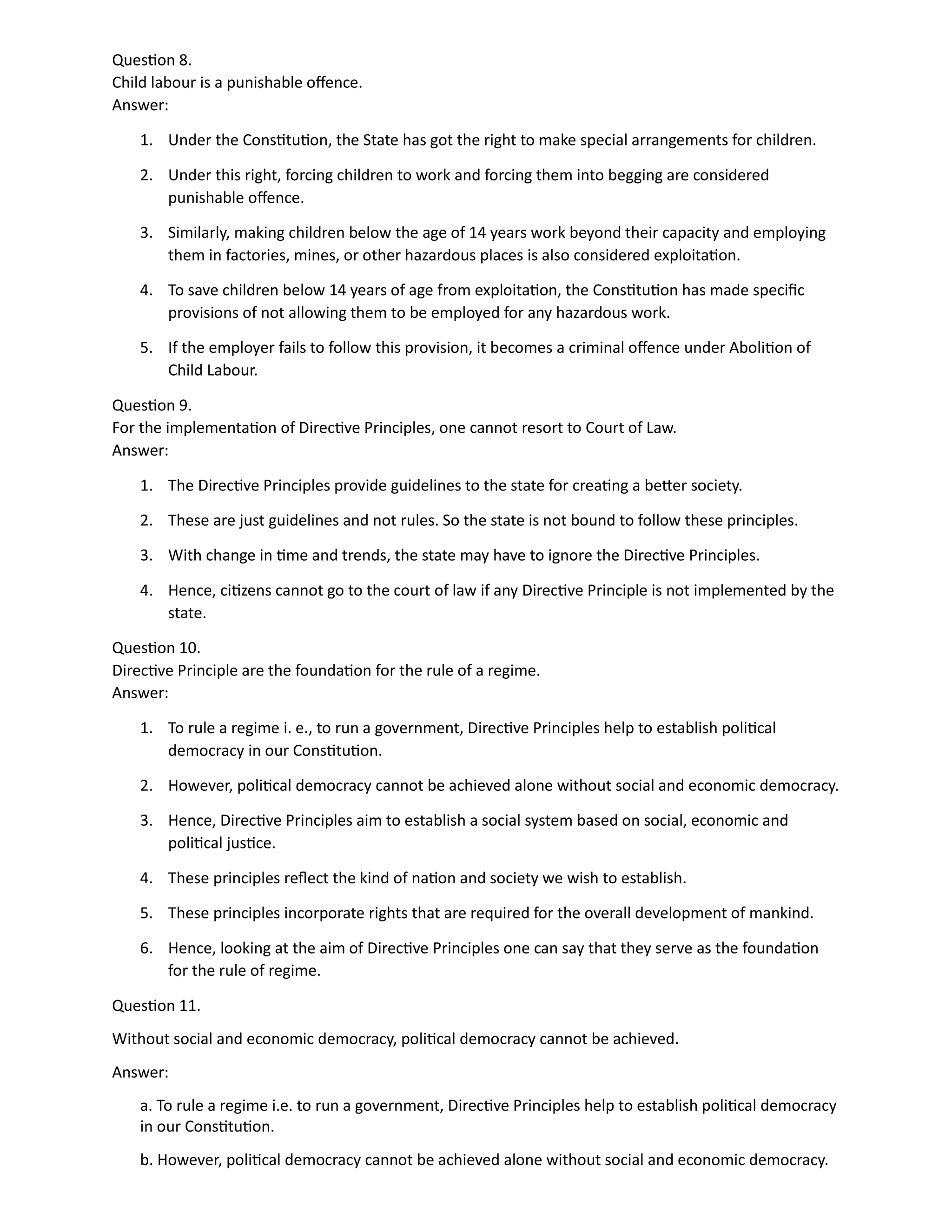 Question 8.
Child labour is a punishable offence.
Answer:
1. Under the Constitution, the State has got the right to make special arrangements for children.
2. Under this right, forcing children to work and forcing them into begging are considered
punishable offence.
3. Similarly, making children below the age of 14 years work beyond their capacity and employing
them in factories, mines, or other hazardous places is also considered exploitation.
4. To save children below 14 years of age from exploitation, the Constitution has made specific
provisions of not allowing them to be employed for any hazardous work.
5. If the employer fails to follow this provision, it becomes a criminal offence under Abolition of
Child Labour.
Question 9.
For the implementation of Directive Principles, one cannot resort to Court of Law.
Answer:
1. The Directive Principles provide guidelines to the state for creating a better society.
2. These are just guidelines and not rules. So the state is not bound to follow these principles.
3. With change in time and trends, the state may have to ignore the Directive Principles.
4. Hence, citizens cannot go to the court of law if any Directive Principle is not implemented by the
state.
Question 10.
Directive Principle are the foundation for the rule of a regime.
Answer:
1. To rule a regime i. e., to run a government, Directive Principles help to establish political
democracy in our Constitution.
2. However, political democracy cannot be achieved alone without social and economic democracy.
3. Hence, Directive Principles aim to establish a social system based on social, economic and
political justice.
4. These principles reflect the kind of nation and society we wish to establish.
5. These principles incorporate rights that are required for the overall development of mankind.
6. Hence, looking at the aim of Directive Principles one can say that they serve as the foundation
for the rule of regime.
Question 11.
Without social and economic democracy, political democracy cannot be achieved.
Answer:
a. To rule a regime i.e. to run a government, Directive Principles help to establish political democracy
in our Constitution.
b. However, political democracy cannot be achieved alone without social and economic democracy.
 