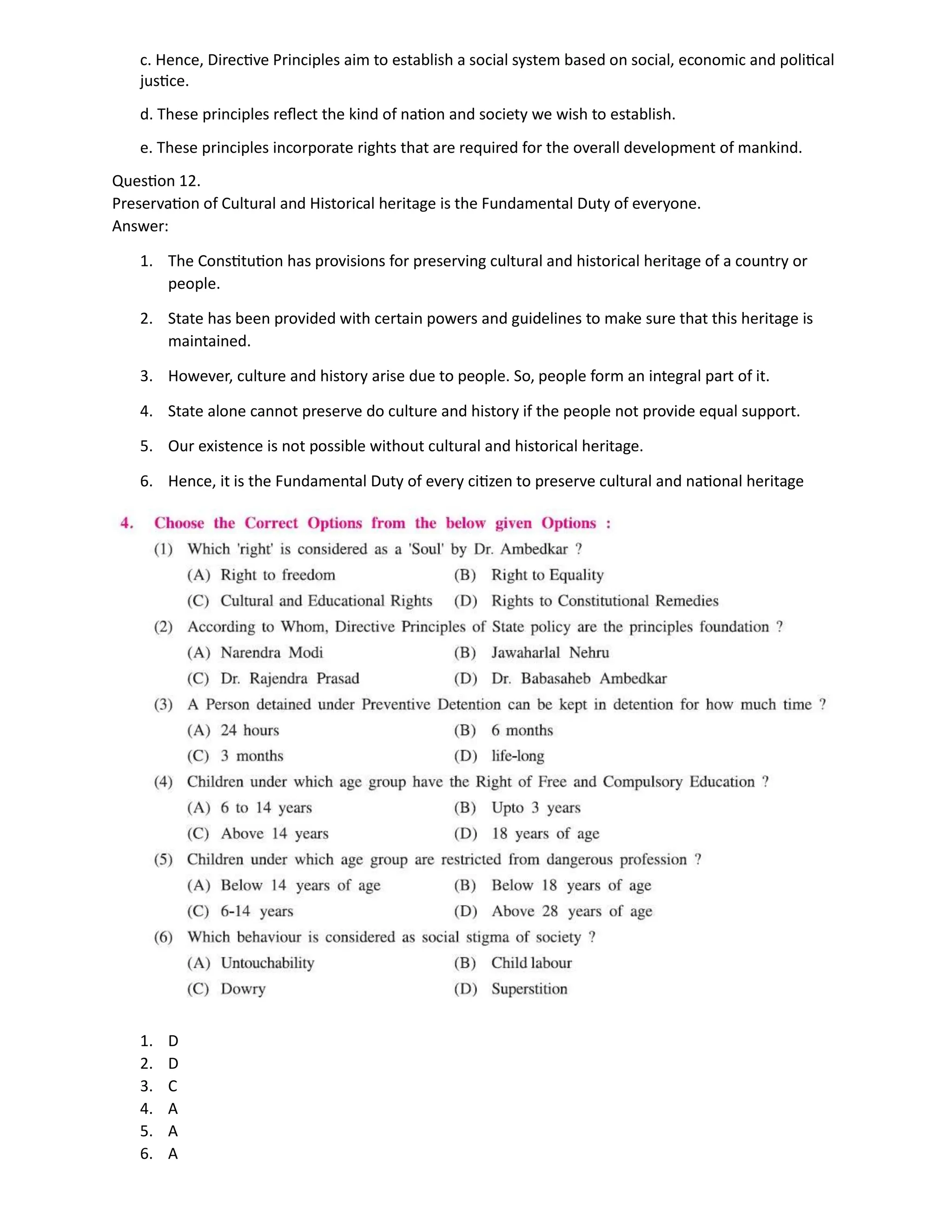 c. Hence, Directive Principles aim to establish a social system based on social, economic and political
justice.
d. These principles reflect the kind of nation and society we wish to establish.
e. These principles incorporate rights that are required for the overall development of mankind.
Question 12.
Preservation of Cultural and Historical heritage is the Fundamental Duty of everyone.
Answer:
1. The Constitution has provisions for preserving cultural and historical heritage of a country or
people.
2. State has been provided with certain powers and guidelines to make sure that this heritage is
maintained.
3. However, culture and history arise due to people. So, people form an integral part of it.
4. State alone cannot preserve do culture and history if the people not provide equal support.
5. Our existence is not possible without cultural and historical heritage.
6. Hence, it is the Fundamental Duty of every citizen to preserve cultural and national heritage
1. D
2. D
3. C
4. A
5. A
6. A
 