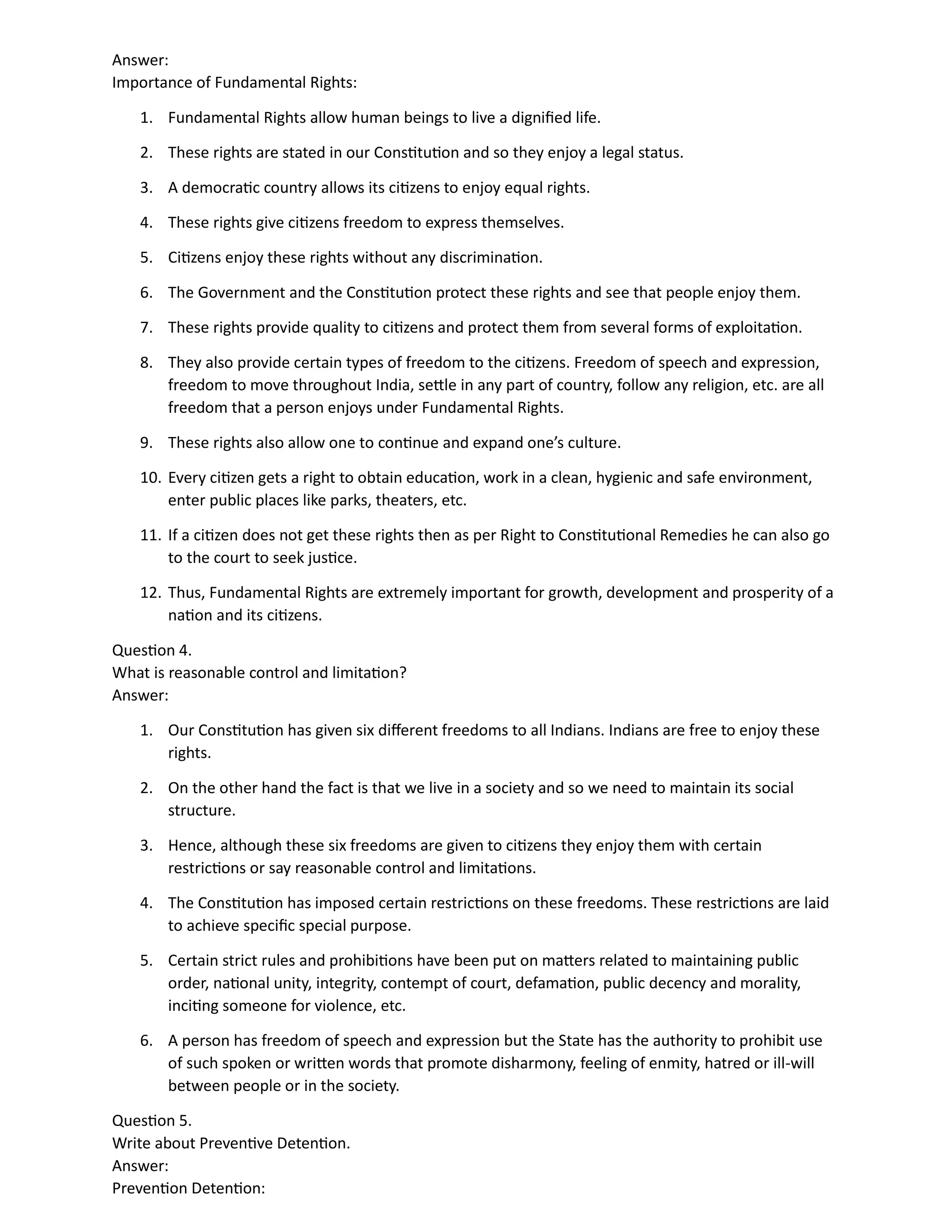 Answer:
Importance of Fundamental Rights:
1. Fundamental Rights allow human beings to live a dignified life.
2. These rights are stated in our Constitution and so they enjoy a legal status.
3. A democratic country allows its citizens to enjoy equal rights.
4. These rights give citizens freedom to express themselves.
5. Citizens enjoy these rights without any discrimination.
6. The Government and the Constitution protect these rights and see that people enjoy them.
7. These rights provide quality to citizens and protect them from several forms of exploitation.
8. They also provide certain types of freedom to the citizens. Freedom of speech and expression,
freedom to move throughout India, settle in any part of country, follow any religion, etc. are all
freedom that a person enjoys under Fundamental Rights.
9. These rights also allow one to continue and expand one’s culture.
10. Every citizen gets a right to obtain education, work in a clean, hygienic and safe environment,
enter public places like parks, theaters, etc.
11. If a citizen does not get these rights then as per Right to Constitutional Remedies he can also go
to the court to seek justice.
12. Thus, Fundamental Rights are extremely important for growth, development and prosperity of a
nation and its citizens.
Question 4.
What is reasonable control and limitation?
Answer:
1. Our Constitution has given six different freedoms to all Indians. Indians are free to enjoy these
rights.
2. On the other hand the fact is that we live in a society and so we need to maintain its social
structure.
3. Hence, although these six freedoms are given to citizens they enjoy them with certain
restrictions or say reasonable control and limitations.
4. The Constitution has imposed certain restrictions on these freedoms. These restrictions are laid
to achieve specific special purpose.
5. Certain strict rules and prohibitions have been put on matters related to maintaining public
order, national unity, integrity, contempt of court, defamation, public decency and morality,
inciting someone for violence, etc.
6. A person has freedom of speech and expression but the State has the authority to prohibit use
of such spoken or written words that promote disharmony, feeling of enmity, hatred or ill-will
between people or in the society.
Question 5.
Write about Preventive Detention.
Answer:
Prevention Detention:
 