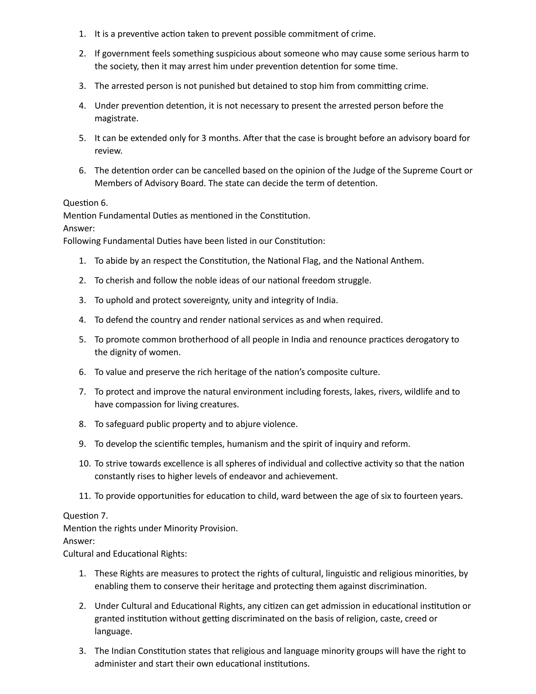 1. It is a preventive action taken to prevent possible commitment of crime.
2. If government feels something suspicious about someone who may cause some serious harm to
the society, then it may arrest him under prevention detention for some time.
3. The arrested person is not punished but detained to stop him from committing crime.
4. Under prevention detention, it is not necessary to present the arrested person before the
magistrate.
5. It can be extended only for 3 months. After that the case is brought before an advisory board for
review.
6. The detention order can be cancelled based on the opinion of the Judge of the Supreme Court or
Members of Advisory Board. The state can decide the term of detention.
Question 6.
Mention Fundamental Duties as mentioned in the Constitution.
Answer:
Following Fundamental Duties have been listed in our Constitution:
1. To abide by an respect the Constitution, the National Flag, and the National Anthem.
2. To cherish and follow the noble ideas of our national freedom struggle.
3. To uphold and protect sovereignty, unity and integrity of India.
4. To defend the country and render national services as and when required.
5. To promote common brotherhood of all people in India and renounce practices derogatory to
the dignity of women.
6. To value and preserve the rich heritage of the nation’s composite culture.
7. To protect and improve the natural environment including forests, lakes, rivers, wildlife and to
have compassion for living creatures.
8. To safeguard public property and to abjure violence.
9. To develop the scientific temples, humanism and the spirit of inquiry and reform.
10. To strive towards excellence is all spheres of individual and collective activity so that the nation
constantly rises to higher levels of endeavor and achievement.
11. To provide opportunities for education to child, ward between the age of six to fourteen years.
Question 7.
Mention the rights under Minority Provision.
Answer:
Cultural and Educational Rights:
1. These Rights are measures to protect the rights of cultural, linguistic and religious minorities, by
enabling them to conserve their heritage and protecting them against discrimination.
2. Under Cultural and Educational Rights, any citizen can get admission in educational institution or
granted institution without getting discriminated on the basis of religion, caste, creed or
language.
3. The Indian Constitution states that religious and language minority groups will have the right to
administer and start their own educational institutions.
 
