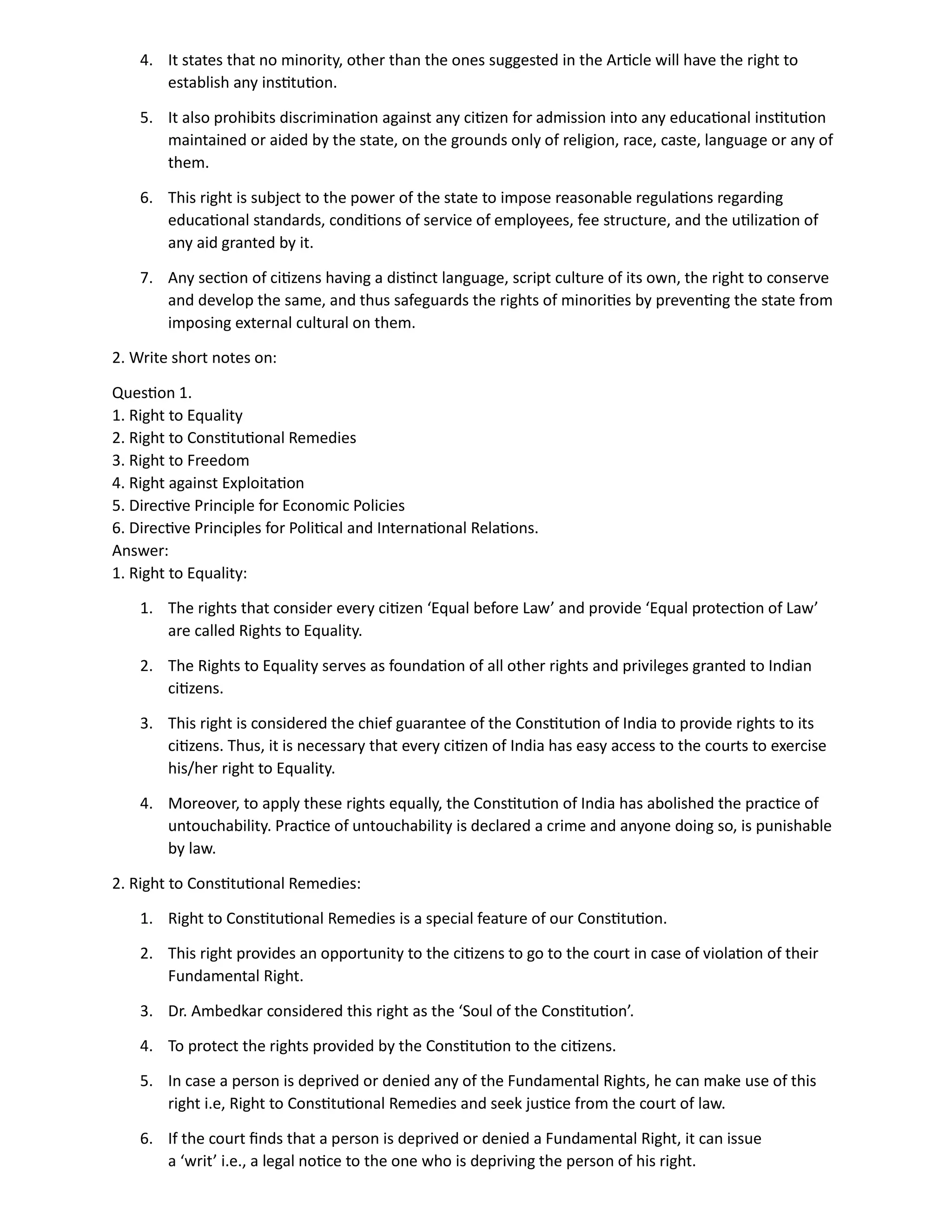 4. It states that no minority, other than the ones suggested in the Article will have the right to
establish any institution.
5. It also prohibits discrimination against any citizen for admission into any educational institution
maintained or aided by the state, on the grounds only of religion, race, caste, language or any of
them.
6. This right is subject to the power of the state to impose reasonable regulations regarding
educational standards, conditions of service of employees, fee structure, and the utilization of
any aid granted by it.
7. Any section of citizens having a distinct language, script culture of its own, the right to conserve
and develop the same, and thus safeguards the rights of minorities by preventing the state from
imposing external cultural on them.
2. Write short notes on:
Question 1.
1. Right to Equality
2. Right to Constitutional Remedies
3. Right to Freedom
4. Right against Exploitation
5. Directive Principle for Economic Policies
6. Directive Principles for Political and International Relations.
Answer:
1. Right to Equality:
1. The rights that consider every citizen ‘Equal before Law’ and provide ‘Equal protection of Law’
are called Rights to Equality.
2. The Rights to Equality serves as foundation of all other rights and privileges granted to Indian
citizens.
3. This right is considered the chief guarantee of the Constitution of India to provide rights to its
citizens. Thus, it is necessary that every citizen of India has easy access to the courts to exercise
his/her right to Equality.
4. Moreover, to apply these rights equally, the Constitution of India has abolished the practice of
untouchability. Practice of untouchability is declared a crime and anyone doing so, is punishable
by law.
2. Right to Constitutional Remedies:
1. Right to Constitutional Remedies is a special feature of our Constitution.
2. This right provides an opportunity to the citizens to go to the court in case of violation of their
Fundamental Right.
3. Dr. Ambedkar considered this right as the ‘Soul of the Constitution’.
4. To protect the rights provided by the Constitution to the citizens.
5. In case a person is deprived or denied any of the Fundamental Rights, he can make use of this
right i.e, Right to Constitutional Remedies and seek justice from the court of law.
6. If the court finds that a person is deprived or denied a Fundamental Right, it can issue
a ‘writ’ i.e., a legal notice to the one who is depriving the person of his right.
 