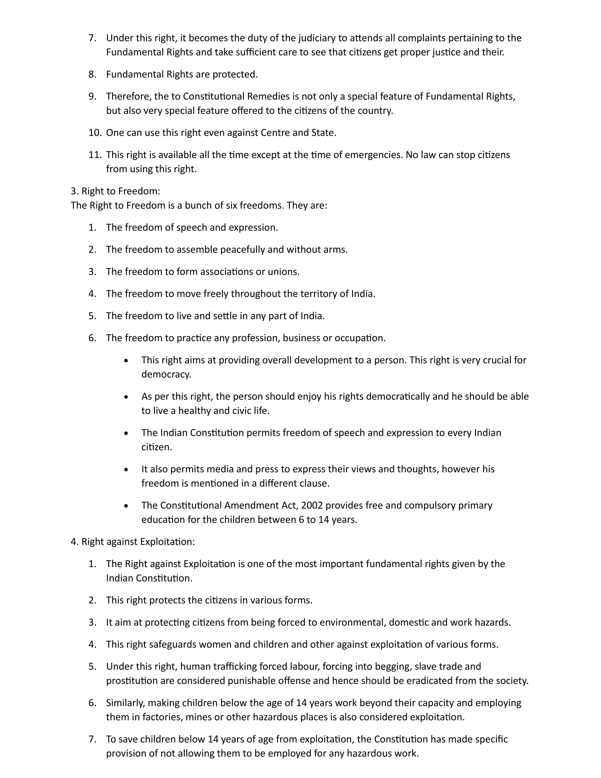 7. Under this right, it becomes the duty of the judiciary to attends all complaints pertaining to the
Fundamental Rights and take sufficient care to see that citizens get proper justice and their.
8. Fundamental Rights are protected.
9. Therefore, the to Constitutional Remedies is not only a special feature of Fundamental Rights,
but also very special feature offered to the citizens of the country.
10. One can use this right even against Centre and State.
11. This right is available all the time except at the time of emergencies. No law can stop citizens
from using this right.
3. Right to Freedom:
The Right to Freedom is a bunch of six freedoms. They are:
1. The freedom of speech and expression.
2. The freedom to assemble peacefully and without arms.
3. The freedom to form associations or unions.
4. The freedom to move freely throughout the territory of India.
5. The freedom to live and settle in any part of India.
6. The freedom to practice any profession, business or occupation.
• This right aims at providing overall development to a person. This right is very crucial for
democracy.
• As per this right, the person should enjoy his rights democratically and he should be able
to live a healthy and civic life.
• The Indian Constitution permits freedom of speech and expression to every Indian
citizen.
• It also permits media and press to express their views and thoughts, however his
freedom is mentioned in a different clause.
• The Constitutional Amendment Act, 2002 provides free and compulsory primary
education for the children between 6 to 14 years.
4. Right against Exploitation:
1. The Right against Exploitation is one of the most important fundamental rights given by the
Indian Constitution.
2. This right protects the citizens in various forms.
3. It aim at protecting citizens from being forced to environmental, domestic and work hazards.
4. This right safeguards women and children and other against exploitation of various forms.
5. Under this right, human trafficking forced labour, forcing into begging, slave trade and
prostitution are considered punishable offense and hence should be eradicated from the society.
6. Similarly, making children below the age of 14 years work beyond their capacity and employing
them in factories, mines or other hazardous places is also considered exploitation.
7. To save children below 14 years of age from exploitation, the Constitution has made specific
provision of not allowing them to be employed for any hazardous work.
 