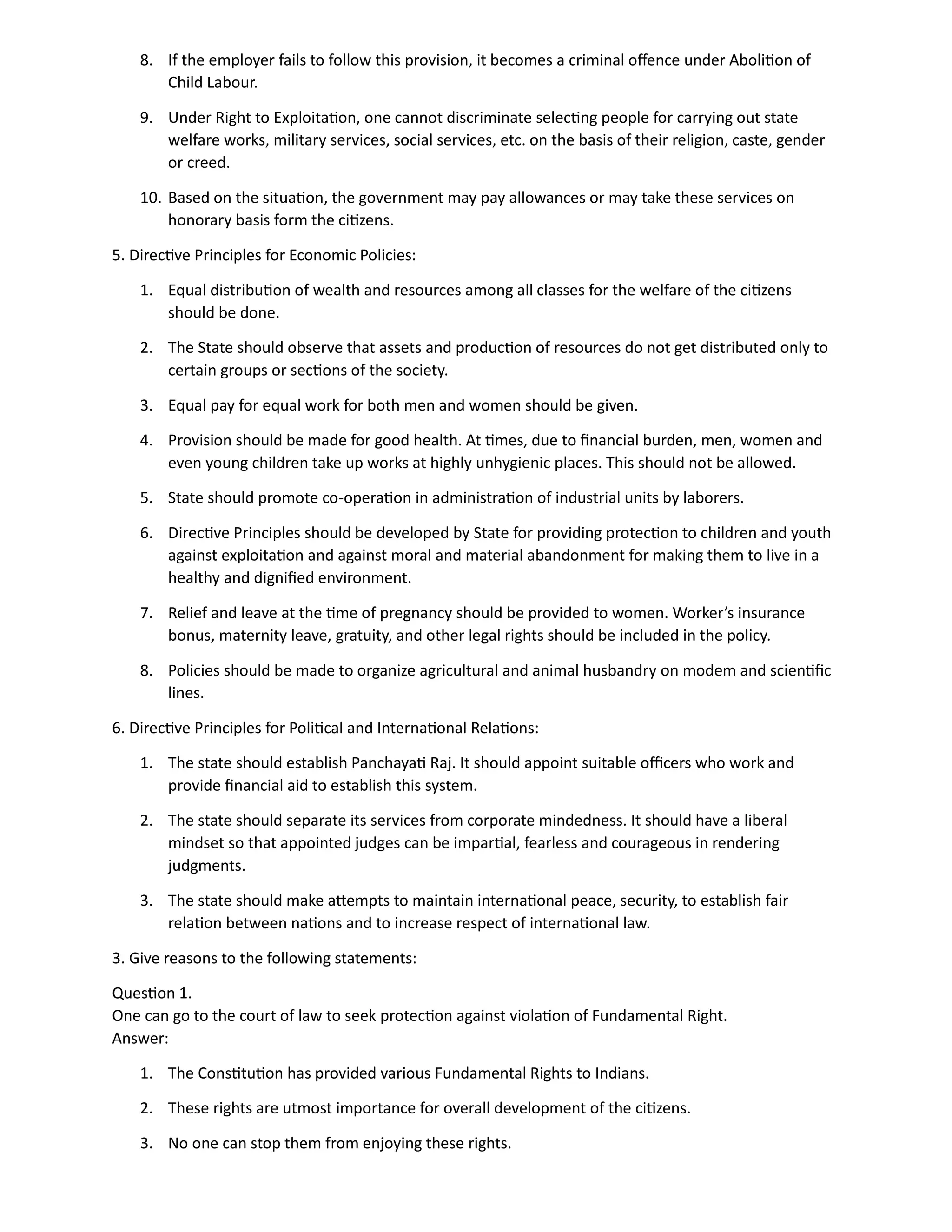 8. If the employer fails to follow this provision, it becomes a criminal offence under Abolition of
Child Labour.
9. Under Right to Exploitation, one cannot discriminate selecting people for carrying out state
welfare works, military services, social services, etc. on the basis of their religion, caste, gender
or creed.
10. Based on the situation, the government may pay allowances or may take these services on
honorary basis form the citizens.
5. Directive Principles for Economic Policies:
1. Equal distribution of wealth and resources among all classes for the welfare of the citizens
should be done.
2. The State should observe that assets and production of resources do not get distributed only to
certain groups or sections of the society.
3. Equal pay for equal work for both men and women should be given.
4. Provision should be made for good health. At times, due to financial burden, men, women and
even young children take up works at highly unhygienic places. This should not be allowed.
5. State should promote co-operation in administration of industrial units by laborers.
6. Directive Principles should be developed by State for providing protection to children and youth
against exploitation and against moral and material abandonment for making them to live in a
healthy and dignified environment.
7. Relief and leave at the time of pregnancy should be provided to women. Worker’s insurance
bonus, maternity leave, gratuity, and other legal rights should be included in the policy.
8. Policies should be made to organize agricultural and animal husbandry on modem and scientific
lines.
6. Directive Principles for Political and International Relations:
1. The state should establish Panchayati Raj. It should appoint suitable officers who work and
provide financial aid to establish this system.
2. The state should separate its services from corporate mindedness. It should have a liberal
mindset so that appointed judges can be impartial, fearless and courageous in rendering
judgments.
3. The state should make attempts to maintain international peace, security, to establish fair
relation between nations and to increase respect of international law.
3. Give reasons to the following statements:
Question 1.
One can go to the court of law to seek protection against violation of Fundamental Right.
Answer:
1. The Constitution has provided various Fundamental Rights to Indians.
2. These rights are utmost importance for overall development of the citizens.
3. No one can stop them from enjoying these rights.
 