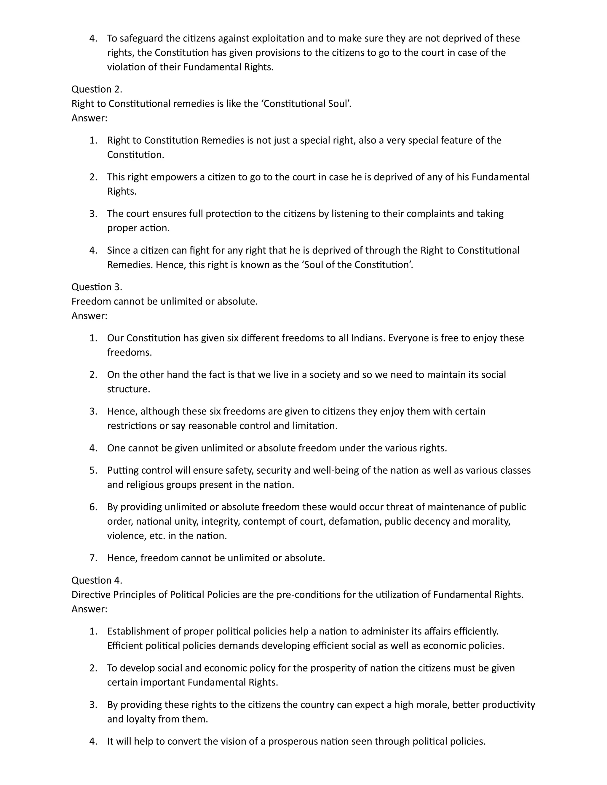 4. To safeguard the citizens against exploitation and to make sure they are not deprived of these
rights, the Constitution has given provisions to the citizens to go to the court in case of the
violation of their Fundamental Rights.
Question 2.
Right to Constitutional remedies is like the ‘Constitutional Soul’.
Answer:
1. Right to Constitution Remedies is not just a special right, also a very special feature of the
Constitution.
2. This right empowers a citizen to go to the court in case he is deprived of any of his Fundamental
Rights.
3. The court ensures full protection to the citizens by listening to their complaints and taking
proper action.
4. Since a citizen can fight for any right that he is deprived of through the Right to Constitutional
Remedies. Hence, this right is known as the ‘Soul of the Constitution’.
Question 3.
Freedom cannot be unlimited or absolute.
Answer:
1. Our Constitution has given six different freedoms to all Indians. Everyone is free to enjoy these
freedoms.
2. On the other hand the fact is that we live in a society and so we need to maintain its social
structure.
3. Hence, although these six freedoms are given to citizens they enjoy them with certain
restrictions or say reasonable control and limitation.
4. One cannot be given unlimited or absolute freedom under the various rights.
5. Putting control will ensure safety, security and well-being of the nation as well as various classes
and religious groups present in the nation.
6. By providing unlimited or absolute freedom these would occur threat of maintenance of public
order, national unity, integrity, contempt of court, defamation, public decency and morality,
violence, etc. in the nation.
7. Hence, freedom cannot be unlimited or absolute.
Question 4.
Directive Principles of Political Policies are the pre-conditions for the utilization of Fundamental Rights.
Answer:
1. Establishment of proper political policies help a nation to administer its affairs efficiently.
Efficient political policies demands developing efficient social as well as economic policies.
2. To develop social and economic policy for the prosperity of nation the citizens must be given
certain important Fundamental Rights.
3. By providing these rights to the citizens the country can expect a high morale, better productivity
and loyalty from them.
4. It will help to convert the vision of a prosperous nation seen through political policies.
 