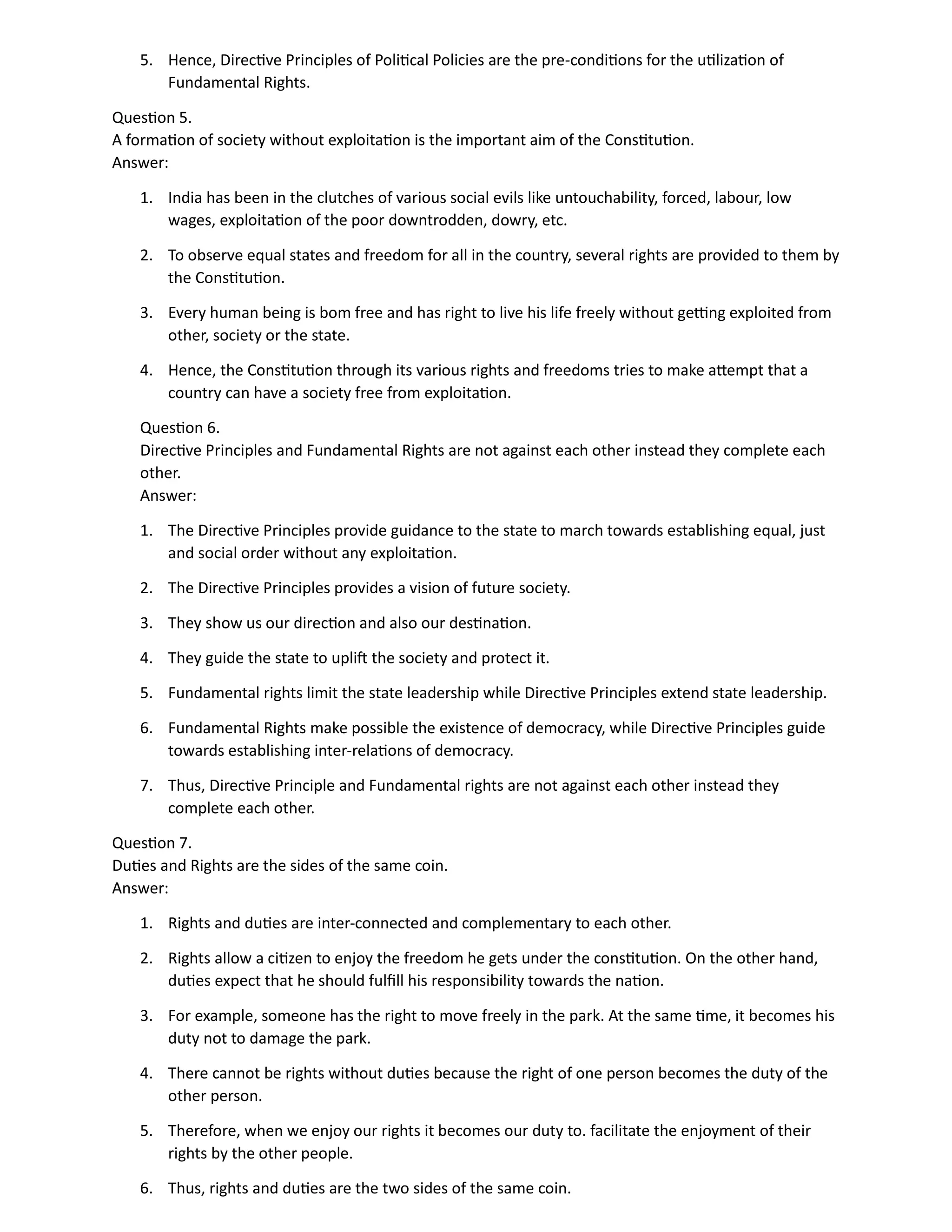 5. Hence, Directive Principles of Political Policies are the pre-conditions for the utilization of
Fundamental Rights.
Question 5.
A formation of society without exploitation is the important aim of the Constitution.
Answer:
1. India has been in the clutches of various social evils like untouchability, forced, labour, low
wages, exploitation of the poor downtrodden, dowry, etc.
2. To observe equal states and freedom for all in the country, several rights are provided to them by
the Constitution.
3. Every human being is bom free and has right to live his life freely without getting exploited from
other, society or the state.
4. Hence, the Constitution through its various rights and freedoms tries to make attempt that a
country can have a society free from exploitation.
Question 6.
Directive Principles and Fundamental Rights are not against each other instead they complete each
other.
Answer:
1. The Directive Principles provide guidance to the state to march towards establishing equal, just
and social order without any exploitation.
2. The Directive Principles provides a vision of future society.
3. They show us our direction and also our destination.
4. They guide the state to uplift the society and protect it.
5. Fundamental rights limit the state leadership while Directive Principles extend state leadership.
6. Fundamental Rights make possible the existence of democracy, while Directive Principles guide
towards establishing inter-relations of democracy.
7. Thus, Directive Principle and Fundamental rights are not against each other instead they
complete each other.
Question 7.
Duties and Rights are the sides of the same coin.
Answer:
1. Rights and duties are inter-connected and complementary to each other.
2. Rights allow a citizen to enjoy the freedom he gets under the constitution. On the other hand,
duties expect that he should fulfill his responsibility towards the nation.
3. For example, someone has the right to move freely in the park. At the same time, it becomes his
duty not to damage the park.
4. There cannot be rights without duties because the right of one person becomes the duty of the
other person.
5. Therefore, when we enjoy our rights it becomes our duty to. facilitate the enjoyment of their
rights by the other people.
6. Thus, rights and duties are the two sides of the same coin.
 