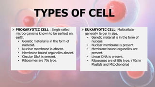 TYPES OF CELL
 PROKARYOTIC CELL : Single celled
microorganisms known to be earliest on
earth.
• Genetic material is in the form of
nucleoid.
• Nuclear membrane is absent.
• Membrane bound organelles absent.
• Circular DNA is present.
• Ribosomes are 70s type.
 EUKARYOTIC CELL: Multicellular
generally larger in size.
• Genetic material is in the form of
nucleus.
• Nuclear membrane is present.
• Membrane bound organelles are
present.
• Linear DNA is present.
• Ribosomes are of 80s type. (70s in
Plastids and Mitochondria)
 