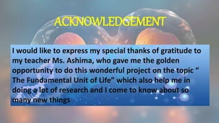 ACKNOWLEDGEMENT
I would like to express my special thanks of gratitude to
my teacher Ms. Ashima, who gave me the golden
opportunity to do this wonderful project on the topic “
The Fundamental Unit of Life” which also help me in
doing a lot of research and I come to know about so
many new things.
 