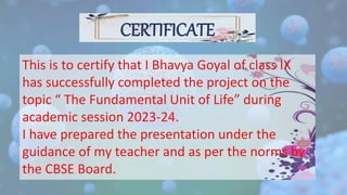 CERTIFICATE
This is to certify that I Bhavya Goyal of class IX
has successfully completed the project on the
topic “ The Fundamental Unit of Life” during
academic session 2023-24.
I have prepared the presentation under the
guidance of my teacher and as per the norms by
the CBSE Board.
 