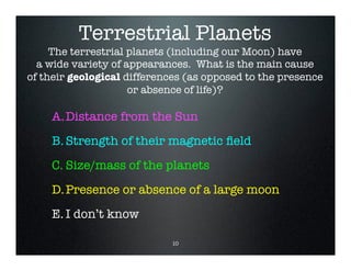 Terrestrial Planets
A.Distance from the Sun
B.Strength of their magnetic field
C. Size/mass of the planets
D.Presence or absence of a large moon
E. I don’t know
The terrestrial planets (including our Moon) have
a wide variety of appearances. What is the main cause
of their geological differences (as opposed to the presence
or absence of life)?
10
 