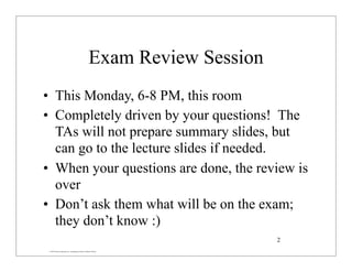 © 2007 Pearson Education Inc., publishing as Pearson Addison-Wesley
Exam Review Session
• This Monday, 6-8 PM, this room
• Completely driven by your questions! The
TAs will not prepare summary slides, but
can go to the lecture slides if needed.
• When your questions are done, the review is
over
• Don’t ask them what will be on the exam;
they don’t know :)
2
 
