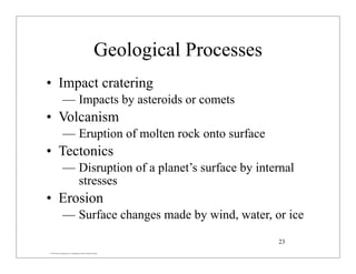 © 2007 Pearson Education Inc., publishing as Pearson Addison-Wesley
Geological Processes
• Impact cratering
— Impacts by asteroids or comets
• Volcanism
— Eruption of molten rock onto surface
• Tectonics
— Disruption of a planet’s surface by internal
stresses
• Erosion
— Surface changes made by wind, water, or ice
23
 