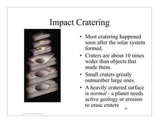 © 2007 Pearson Education Inc., publishing as Pearson Addison-Wesley
Impact Cratering
• Most cratering happened
soon after the solar system
formed.
• Craters are about 10 times
wider than objects that
made them.
• Small craters greatly
outnumber large ones.
• A heavily cratered surface
is normal - a planet needs
active geology or erosion
to erase craters 24
 