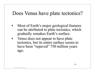 © 2007 Pearson Education Inc., publishing as Pearson Addison-Wesley
Does Venus have plate tectonics?
• Most of Earth’s major geological features
can be attributed to plate tectonics, which
gradually remakes Earth’s surface.
• Venus does not appear to have plate
tectonics, but its entire surface seems to
have been “repaved” 750 million years
ago.
50
 