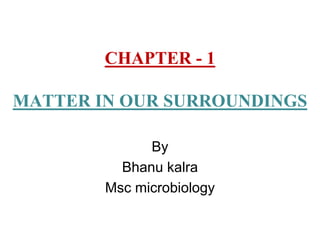 CHAPTER - 1
MATTER IN OUR SURROUNDINGS
By
Bhanu kalra
Msc microbiology
 