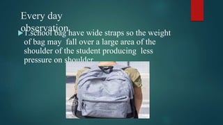 Every day
observation
1.school bag have wide straps so the weight
of bag may fall over a large area of the
shoulder of th...