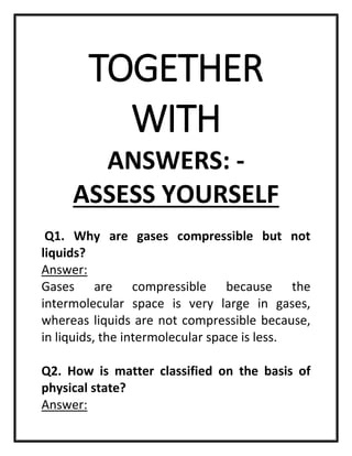 TOGETHER
WITH
ANSWERS: -
ASSESS YOURSELF
Q1. Why are gases compressible but not
liquids?
Answer:
Gases are compressible because the
intermolecular space is very large in gases,
whereas liquids are not compressible because,
in liquids, the intermolecular space is less.
Q2. How is matter classified on the basis of
physical state?
Answer:
 