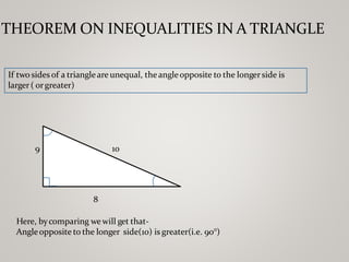 THEOREM ON INEQUALITIES IN A TRIANGLE
If two sides of a triangleare unequal, theangleopposite to the longer side is
larger( orgreater)
10
9
8
Here, bycomparing wewill get that-
Angleopposite to the longer side(10) is greater(i.e. 90°)
 