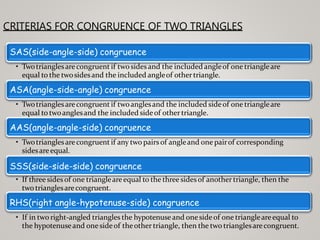 CRITERIAS FOR CONGRUENCE OF TWO TRIANGLES
SAS(side-angle-side) congruence
• Twotrianglesarecongruent if twosidesand the included angleof one triangleare
equal to the twosidesand the included angleof othertriangle.
ASA(angle-side-angle) congruence
• Twotrianglesarecongruent if twoanglesand the included sideof one triangleare
equal to twoanglesand the included sideof othertriangle.
AAS(angle-angle-side) congruence
• Twotrianglesarecongruent if any two pairs of angleand one pairof corresponding
sidesareequal.
SSS(side-side-side) congruence
• If three sidesof one triangleareequal to the three sidesof another triangle, then the
two trianglesarecongruent.
RHS(right angle-hypotenuse-side) congruence
• If in two right-angled triangles the hypotenuseand onesideof one triangleareequal to
the hypotenuseand onesideof theother triangle, then the two trianglesarecongruent.
 