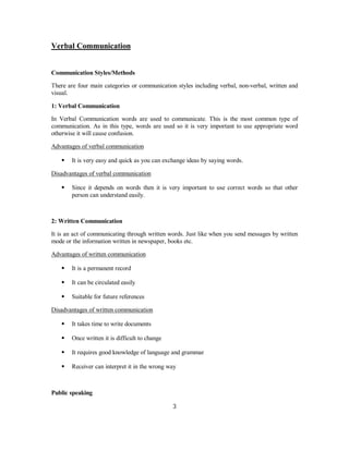 Verbal Communication
Communication Styles/Methods
There are four main categories or communication styles including verbal, non-verbal, written and
visual.
1: Verbal Communication
In Verbal Communication words are used to communicate. This is the most common type of
communication. As in this type, words are used so it is very important to use appropriate word
otherwise it will cause confusion.
Advantages of verbal communication
⦁ It is very easy and quick as you can exchange ideas by saying words.
Disadvantages of verbal communication
⦁ Since it depends on words then it is very important to use correct words so that other
person can understand easily.
2: Written Communication
It is an act of communicating through written words. Just like when you send messages by written
mode or the information written in newspaper, books etc.
Advantages of written communication
⦁ It is a permanent record
⦁ It can be circulated easily
⦁ Suitable for future references
Disadvantages of written communication
⦁ It takes time to write documents
⦁ Once written it is difficult to change
⦁ It requires good knowledge of language and grammar
⦁ Receiver can interpret it in the wrong way
Public speaking
3
 