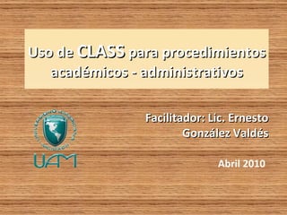 Uso de CLASS para procedimientos
   académicos - administrativos

               Facilitador: Lic. Ernesto
                       González Valdés

                             Abril 2010
 