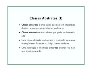 Classes Abstratas (I)
• Classe abstrata ´e uma classe que n˜ao tem instˆancias
diretas, mas cujas descendentes podem ter
• Classe concreta ´e uma classe que pode ser instanci-
ada
• Uma classe abstrata pode deﬁnir o protocolo para uma
opera¸c˜ao sem fornecer o c´odigo correspondente
• Uma opera¸c˜ao ´e chamada abstrata quando ela n˜ao
tem implementa¸c˜ao
 