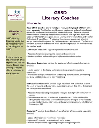 GSSD
                                              Literacy Coaches
                          What We Do
                          Your GSSD Coaches play a variety of roles, underlying all of them is lit-
                          eracy support. The Coaches provide support, assistance, and professional devel-
   Welcome to             opment for teachers to ensure student success in literacy. Results are optimal
    GSSD!                 when Literacy Coaches are associated with initiatives that align their work with
                          Good Spirit School Division goals, School Learning Improvement Plans, and Teacher
GSSD Literacy             Professional Growth Plans. Professional development is optimized when it is
Coaches would like        teacher directed and integrates the collaborative work with a coach. The Saskatch-
to welcome you to         ewan ELA curriculum and research-based educational practices are foundational to
an exciting year in       the coaches’ work.
GSSD.                     Curriculum Specialist: Support implementation of curriculum

                           Assist teachers in developing units, lessons and assessments
If you are new to          Increase teachers’ understanding and implementation of curriculum
the profession or an
experienced teacher       Classroom Supporter: Increase the quality and effectiveness of classroom in-
new to GSSD, your         struction
Literacy Coaches
offer a variety of lit-    Assist teachers in developing and implementing a range of instructional
                          approaches
eracy support.
                           Professional dialogue, collaboration, co-teaching, demonstrations, or observing
                          and giving feedback in a peer to peer relationship


                          Instructional/Assessment Coach: Align instruction with curriculum to meet
                          the needs of students and ensure that student achievement data drives decisions at
                          the classroom and school level

                           Assist teachers in selecting instructional strategies that align with curriculum out-
                             comes
                           Guide teams of teachers or individuals to examine data, understand student
                             strengths and weaknesses, and identify instructional strategies or resources to
                             address needs, including intervention and programming such as Leveled Literacy
                             Intervention (LLI)


                          Resource Provider: Expand teacher’s use of variety of resources to support in-
                          struction

                           Locate information and recommend resources
                           Update staff regarding current research and practices
                           Provide information and support regarding technology integration
 