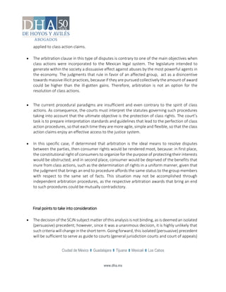 Ciudad de México Guadalajara Tijuana Mexicali Los Cabos
www.dha.mx
applied to class action claims.
 The arbitration clause in this type of disputes is contrary to one of the main objectives when
class actions were incorporated to the Mexican legal system. The legislature intended to
generate within the society a dissuasive effect against abuses by the most powerful agents in
the economy. The judgments that rule in favor of an affected group, act as a disincentive
towards massive illicit practices, because if they are pursued collectively the amount of award
could be higher than the ill-gotten gains. Therefore, arbitration is not an option for the
resolution of class actions.
 The current procedural paradigms are insufficient and even contrary to the spirit of class
actions. As consequence, the courts must interpret the statutes governing such procedures
taking into account that the ultimate objective is the protection of class rights. The court’s
task is to prepare interpretation standards and guidelines that lead to the perfection of class
action procedures, so that each time they are more agile, simple and flexible, so that the class
action claims enjoy an effective access to the justice system.
 In this specific case, if determined that arbitration is the ideal means to resolve disputes
between the parties, then consumer rights would be rendered moot, because: in first place,
the constitutional right of consumers to organize for the purpose of protecting their interests
would be obstructed; and in second place, consumer would be deprived of the benefits that
inure from class actions, such as the determination of rights in a uniform manner, given that
the judgment that brings an end to procedure affords the same status to the group members
with respect to the same set of facts. This situation may not be accomplished through
independent arbitration procedures, as the respective arbitration awards that bring an end
to such procedures could be mutually contradictory.
Final points to take into consideration
 The decision of the SCJN subject matter of this analysis is not binding, as is deemed an isolated
(persuasive) precedent; however, since it was a unanimous decision, it is highly unlikely that
such criteria will change in the short term. Going forward, this isolated (persuasive) precedent
will be sufficient to serve as guide to courts (general jurisdiction courts and court of appeals)
 