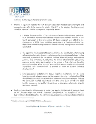 Ciudad de México Guadalajara Tijuana Mexicali Los Cabos
www.dha.mx
in Mexico that have jurisdiction over similar cases.
 The line of argument made by the SCJN decision is based on that both consumer rights and
class actions are afforded protection by articles 28 and 17 of the Mexican Constitution and;
therefore, deserve a special tutelage that may not be waived.
o I believe that the analysis of the constitutional aspect is incomplete, given that
SCJN omitted to make reference to the constitutional mandate included in the
fourth paragraph of the same article 17. Such paragraph was added to the
Constitution in 2008. Such provision recognizes as a fundamental right the
creation of alternative dispute resolution mechanisms, among which arbitration
is included.
o The legislative intent section of this amendment to the Constitution, when making
reference to alternative dispute resolution mechanisms, states as follows: “…they
constitute a guarantee for the people to have access to prompt and expedite
justice…, they will allow, in first place, the change of restoration type justice,
promote a more active participation of the people to find other way to relate
among themselves, where personal responsibility, respect to other and the use of
negotiation and communication is favored in order to achieve collective
development.”
o Since class actions and alternative dispute resolution mechanisms have the same
legal hierarchy level as consumer right protection, then the resolution from SCJN
should have considered this aspect as an important part of their analysis. Perhaps
the conclusion reached would have been the same, but it would have been
healthy to address the public interest issue to strengthen alternative dispute
resolution methods.
 Final note regarding this subject matter. A similar case was decided by the U.S. Supreme Court
on 2011, with a 5-4 split vote. In AT&T Mobility v. Concepcion, 563 U.S. 321 (2011)3, the U.S.
Supreme Court decided to upheld the arbitration clause as a manner to restrict access to class
3
http://en.wikipedia.org/wiki/AT%26T_Mobility_v._Concepcion
 