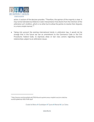 Ciudad de México Guadalajara Tijuana Mexicali Los Cabos
www.dha.mx
action. A section of the decision provides: “Therefore, the opinion of the majority is clear: it
may not be tolerated any federal or state interpretation that diverts from the intention of the
arbitration act’s drafters, which is no other but to allow the parties to resolve their disputes
in a more simple manner.”4
 Taking into account the existing international trends in arbitration law, it would not be
strange that in the future we see an amendment to the Commerce Code or the Civil
Procedures Federal Code, to expressly allow or ban class actions regarding business
relationships subject to an arbitration clause.
4
http://aryme.com/actualidad-adr/793/tribunal-supremo-eeuu-impide-la-accion-colectiva-
enarbitraje#sthash.WGrTkY85.dpuf
 