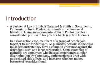 Introduction
• A partner at Lewis Brisbois Bisgaard & Smith in Sacramento,
California, John S. Poulos tries significant commercial
litigation. Living in Sacramento, John S. Poulos devotes a
considerable portion of his practice to class action lawsuits.
In a class action case, members of a group of people join
together to sue for damages. As plaintiffs, persons in the class
must demonstrate they have a common grievance against the
defendant, such as a large corporation. Some examples of
plaintiffs are employees who have all experienced similar
discrimination by a company, patients given a drug with
undisclosed side effects, and investors who lost money
because of securities fraud.
 