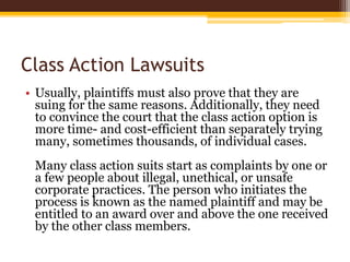 Class Action Lawsuits
• Usually, plaintiffs must also prove that they are
suing for the same reasons. Additionally, they need
to convince the court that the class action option is
more time- and cost-efficient than separately trying
many, sometimes thousands, of individual cases.
Many class action suits start as complaints by one or
a few people about illegal, unethical, or unsafe
corporate practices. The person who initiates the
process is known as the named plaintiff and may be
entitled to an award over and above the one received
by the other class members.
 