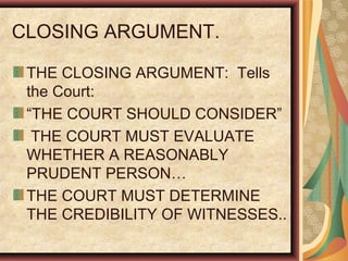 CLOSING ARGUMENT.
THE CLOSING ARGUMENT: Tells
the Court:
“THE COURT SHOULD CONSIDER”
THE COURT MUST EVALUATE
WHETHER A REASONABLY
PRUDENT PERSON…
THE COURT MUST DETERMINE
THE CREDIBILITY OF WITNESSES..
 