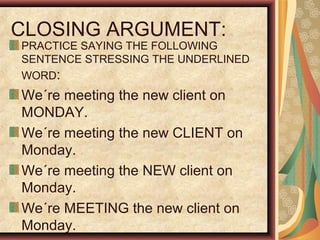 CLOSING ARGUMENT:
PRACTICE SAYING THE FOLLOWING
SENTENCE STRESSING THE UNDERLINED
WORD:
We´re meeting the new client on
MONDAY.
We´re meeting the new CLIENT on
Monday.
We´re meeting the NEW client on
Monday.
We´re MEETING the new client on
Monday.
 