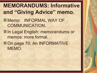 MEMORANDUMS: Informative
and “Giving Advice” memo.
Memo: INFORMAL WAY OF
COMMUNICATION.
In Legal English: memorandums or
memos: more formal.
On page 70: An INFORMATIVE
MEMO.
 