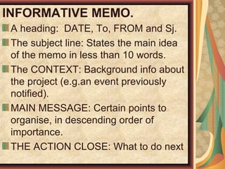 INFORMATIVE MEMO.
A heading: DATE, To, FROM and Sj.
The subject line: States the main idea
of the memo in less than 10 words.
The CONTEXT: Background info about
the project (e.g.an event previously
notified).
MAIN MESSAGE: Certain points to
organise, in descending order of
importance.
THE ACTION CLOSE: What to do next
 