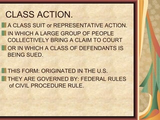 CLASS ACTION.
A CLASS SUIT or REPRESENTATIVE ACTION.
IN WHICH A LARGE GROUP OF PEOPLE
COLLECTIVELY BRING A CLAIM TO COURT
OR IN WHICH A CLASS OF DEFENDANTS IS
BEING SUED.
THIS FORM: ORIGINATED IN THE U.S.
THEY ARE GOVERNED BY: FEDERAL RULES
of CIVIL PROCEDURE RULE.
 