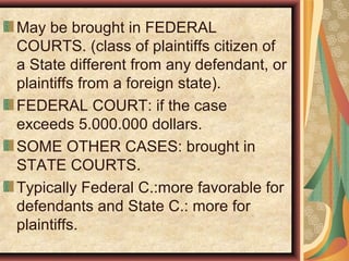 May be brought in FEDERAL
COURTS. (class of plaintiffs citizen of
a State different from any defendant, or
plaintiffs from a foreign state).
FEDERAL COURT: if the case
exceeds 5.000.000 dollars.
SOME OTHER CASES: brought in
STATE COURTS.
Typically Federal C.:more favorable for
defendants and State C.: more for
plaintiffs.
 