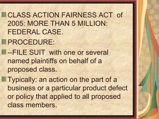 CLASS ACTION FAIRNESS ACT of
2005: MORE THAN 5 MILLION:
FEDERAL CASE.
PROCEDURE:
--FILE SUIT with one or several
named plaintiffs on behalf of a
proposed class.
Typically: an action on the part of a
business or a particular product defect
or policy that applied to all proposed
class members.
 