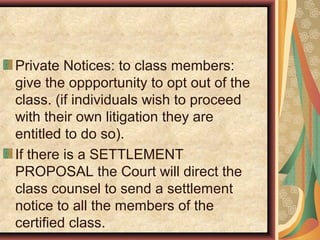 Private Notices: to class members:
give the oppportunity to opt out of the
class. (if individuals wish to proceed
with their own litigation they are
entitled to do so).
If there is a SETTLEMENT
PROPOSAL the Court will direct the
class counsel to send a settlement
notice to all the members of the
certified class.
 