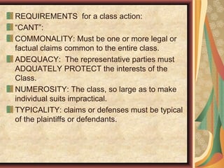 REQUIREMENTS for a class action:
“CANT”:
COMMONALITY: Must be one or more legal or
factual claims common to the entire class.
ADEQUACY: The representative parties must
ADQUATELY PROTECT the interests of the
Class.
NUMEROSITY: The class, so large as to make
individual suits impractical.
TYPICALITY: claims or defenses must be typical
of the plaintiffs or defendants.
 