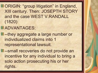 ORIGIN: “group litigation” in England,
XIII century. Then: JOSEPTH STORY
and the case WEST V.RANDALL
(1820)
ADVANTAGES:
--they aggregate a large number or
individualized claims into 1
representational lawsuit.
--small recoveries do not provide an
incentive for any individual to bring a
solo action prosecuting his or her
rights.
 