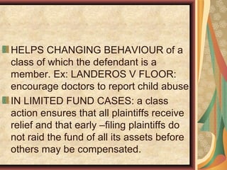 HELPS CHANGING BEHAVIOUR of a
class of which the defendant is a
member. Ex: LANDEROS V FLOOR:
encourage doctors to report child abuse.
IN LIMITED FUND CASES: a class
action ensures that all plaintiffs receive
relief and that early –filing plaintiffs do
not raid the fund of all its assets before
others may be compensated.
 