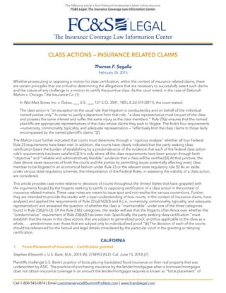 The Insurance Coverage Law Information Center
The following article is from National Underwriter’s latest online resource,
FC&S Legal: The Insurance Coverage Law Information Center.
CLASS ACTIONS – INSURANCE RELATED CLAIMS
Thomas F. Segalla
February 24, 2015
Whether prosecuting or opposing a motion for class certification, within the context of insurance related claims, there
are certain principles that are critical to determining the allegations that are necessary to successfully assert such claims
and the nature of any challenge to a motion to certify the punitive class. As the court noted, in the case of Deborah
Mahon v. Chicago Title Insurance Co.:[1]
In Wal-Mart Stores Inc. v. Dukes, ___ U.S. ___, 131 S.Ct. 2541, 180 L.E.2d 374 (2011), the court stated:
The class action is “an exception to the usual rule that litigation is conducted by and on behalf of the individual
named parties only.” In order to justify a departure from that rule, “a class representative must be part of the class
and possess the same interest and suffer the same injury as the class members.” Rule 23(a) ensures that the named
plaintiffs are appropriate representatives of the class whose claims they wish to litigate. The Rule’s four requirements
–numerosity, commonality, typicality, and adequate representation – “effectively limit the class claims to those fairly
encompassed by the named plaintiff’s claims.”[2]
The Mahon court further indicated that courts must determine through a “rigorous analysis” whether all four Federal
Rule 23 requirements have been met. In addition, the courts have clearly indicated that the party seeking class
certification bears the burden of establishing by a predonderance of the evidence that each of the federal class action
rule’s requirements has been satisfied.[3] It is only where all the class requirements have been proven through both
“objective” and “reliable and administratively feasible” evidence that a class will be certified.[4] At that juncture, the
class device saves resources of both the courts and the parties by permitting issues potentially affecting every class
member to be litigated in an economical fashion under Rule 23 or the relevant state regulatory rule.[5] As an aside,
under various state regulatory schemes, the interpretation of the Federal Rules, in assessing the viability of a class action,
are considered.
This article provides case notes relative to decisions of courts throughout the United States that have grappled with
the arguments forged by the litigants seeking to certify or opposing certification of a class action in the context of
insurance related matters. These case notes are meant to issue spot and not resolve the various contentions. Further,
they are intended to provide the reader with a keen understanding of how courts, in the context of insurance claims, have
analyzed and applied the requirements of Rule 23 (a)(1)(2)(3) and 4 (i.e., numerosity, commonality, typicality, and adequate
representation) and answered the question of whether the class is “maintainable” under one of the three categories
found in Rule 23(b)(1)-(3). Of the Rule 23(b) categories, the reader will see that the litigants often fence over whether the
“predominance” requirement of Rule 23(b)(3) has been met. Specifically, the party seeking class certification “must
establish that the issues in the class actions that are subject to generalized proof, and thus applicable to the class as a
whole, . . . predominate over those that are subject only to individualized proof.”[6] The decision of each of the courts
should be referenced for the factual and legal details considered by the particular court in the granting or denying
certification.
CALIFORNIA
1. Force-Placement of Insurance – Certification granted.
Stephen Ellsworth v. U.S. Bank, N.A., 2014 WL 2734953 (N.D. Cal. June 13, 2014).[7]
Plaintiffs challenge U.S. Bank’s practice of force-placing backdated flood insurance on their real property that was
underwritten by ASIC. The practice of purchasing insurance by the lender/mortgagee when a borrower/mortgagor
does not obtain insurance coverage in an amount the lender/mortgagor requires is known as “force placement” of
Call 1-800-543-0874 | Email customerservice@SummitProNets.com | www.fcandslegal.com
 