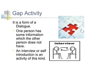 Gap Activity
It is a form of a
    Dialogue.
 One person has

    some information
    which the other
    person does not
    have.
 An interview or self

    introduction is an
    activity of this kind.
 