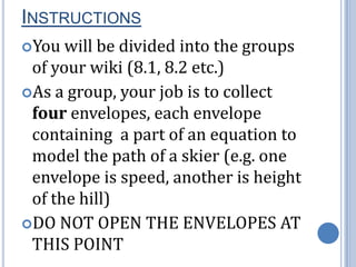 InstructionsYou will be divided into the groups of your wiki (8.1, 8.2 etc.) As a group, your job is to collect four envelopes, each envelope containing a part of an equation to model the path of a skier (e.g. one envelope is speed, another is height of the hill)DO NOT OPEN THE ENVELOPES AT THIS POINT