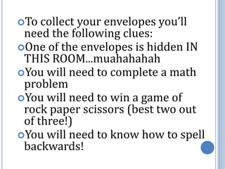 To collect your envelopes you’ll need the following clues:One of the envelopes is hidden IN THIS ROOM...muahahahahYou will need to complete a math problemYou will need to win a game of rock paper scissors (best two out of three!)You will need to know how to spell backwards!