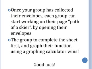 Once your group has collected their envelopes, each group can start working on their page “path of a skier”, by opening their envelopesThe group to complete the sheet first, and graph their function using a graphing calculator wins!Good luck!